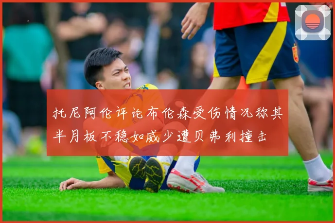 托尼阿伦评论布伦森受伤情况称其半月板不稳如威少遭贝弗利撞击