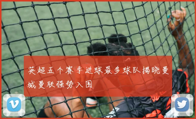 英超五个赛季进球最多球队揭晓曼城曼联强势入围
