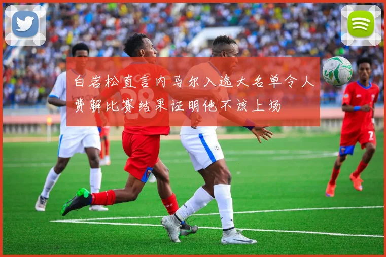 白岩松直言内马尔入选大名单令人费解比赛结果证明他不该上场