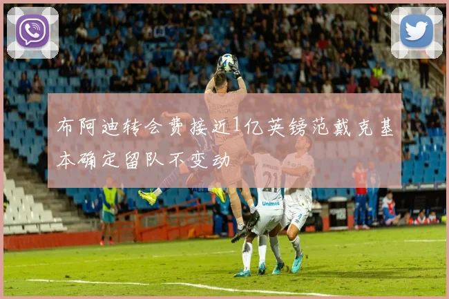 布阿迪转会费接近1亿英镑范戴克基本确定留队不变动