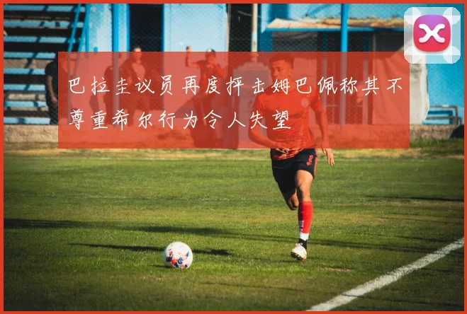 巴拉圭议员再度抨击姆巴佩称其不尊重希尔行为令人失望