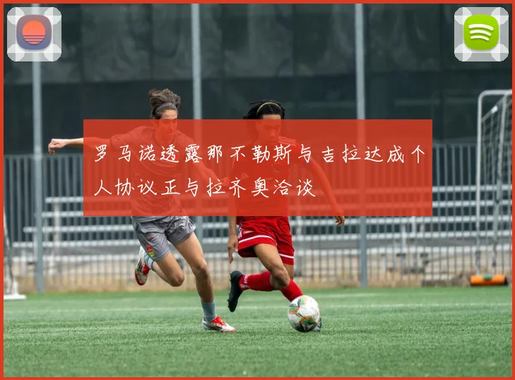 罗马诺透露那不勒斯与吉拉达成个人协议正与拉齐奥洽谈