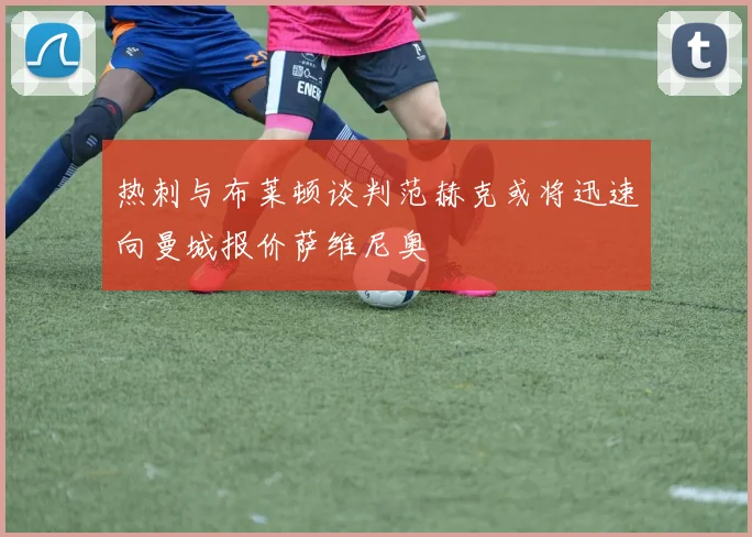 热刺与布莱顿谈判范赫克或将迅速向曼城报价萨维尼奥