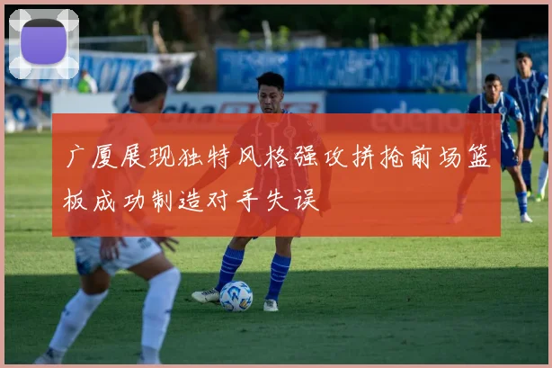 广厦展现独特风格强攻拼抢前场篮板成功制造对手失误