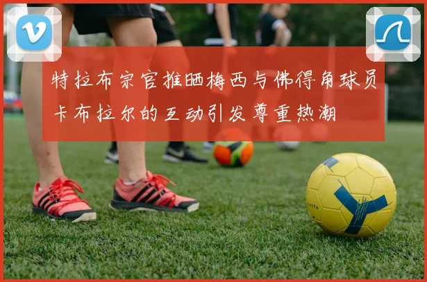 特拉布宗官推晒梅西与佛得角球员卡布拉尔的互动引发尊重热潮