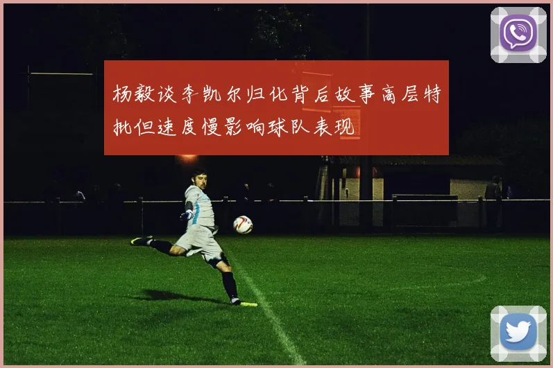 杨毅谈李凯尔归化背后故事高层特批但速度慢影响球队表现