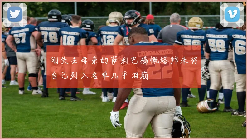 刚失去母亲的萨利巴感慨塔帅未将自己列入名单几乎泪崩