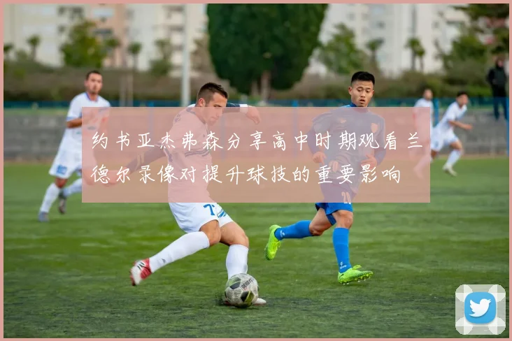 约书亚杰弗森分享高中时期观看兰德尔录像对提升球技的重要影响