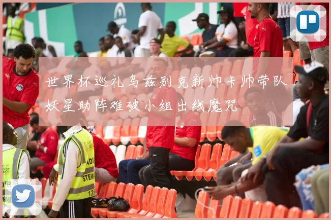 世界杯巡礼乌兹别克新帅卡帅带队妖星助阵难破小组出线魔咒