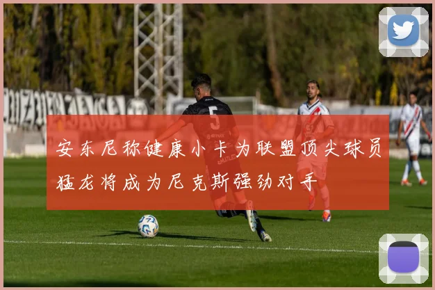 安东尼称健康小卡为联盟顶尖球员猛龙将成为尼克斯强劲对手