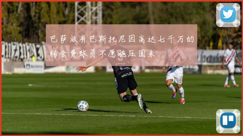 巴萨放弃巴斯托尼因高达七千万的转会费球员不愿施压国米