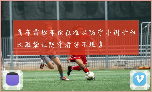 乌布雷称布伦森难以防守小辫子和大脑袋让防守者苦不堪言