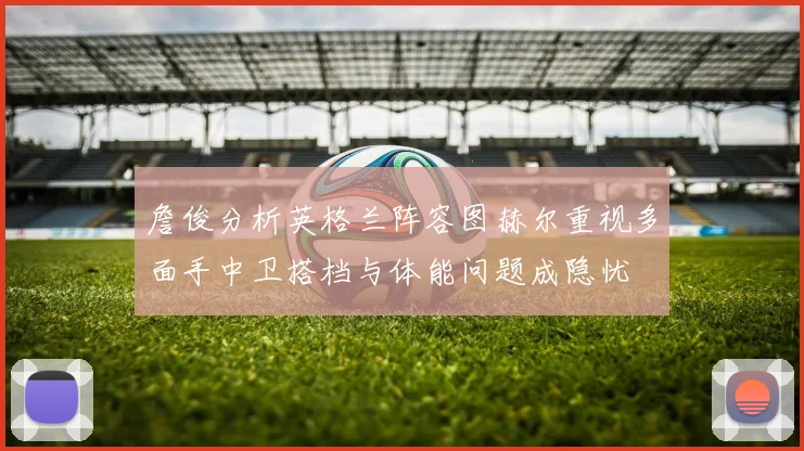 詹俊分析英格兰阵容图赫尔重视多面手中卫搭档与体能问题成隐忧