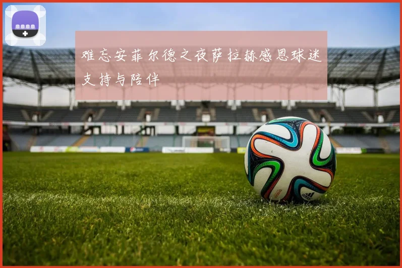 难忘安菲尔德之夜萨拉赫感恩球迷支持与陪伴