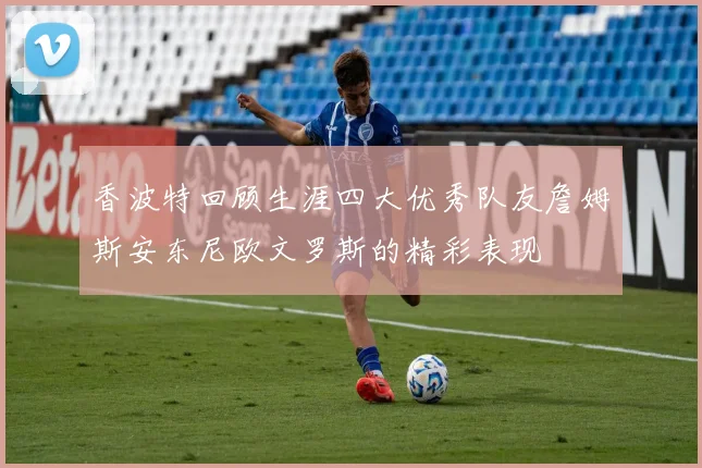 香波特回顾生涯四大优秀队友詹姆斯安东尼欧文罗斯的精彩表现