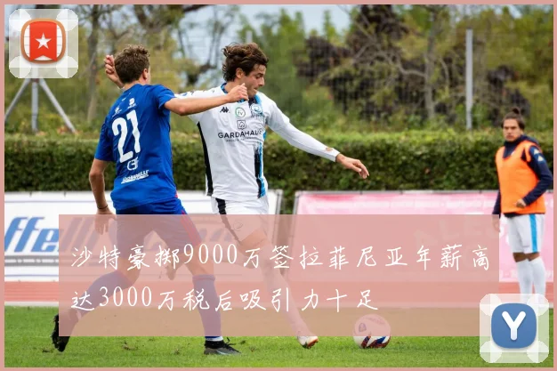 沙特豪掷9000万签拉菲尼亚年薪高达3000万税后吸引力十足