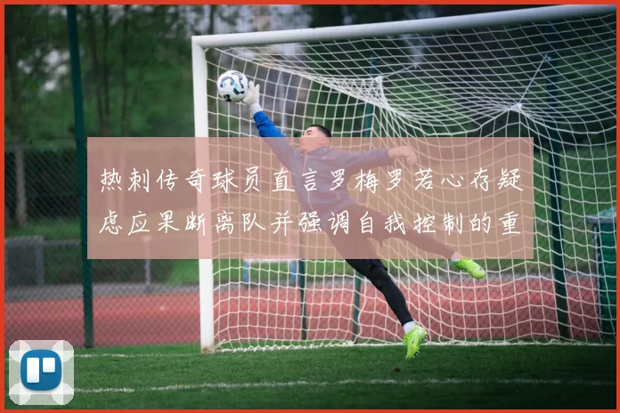 热刺传奇球员直言罗梅罗若心存疑虑应果断离队并强调自我控制的重要性