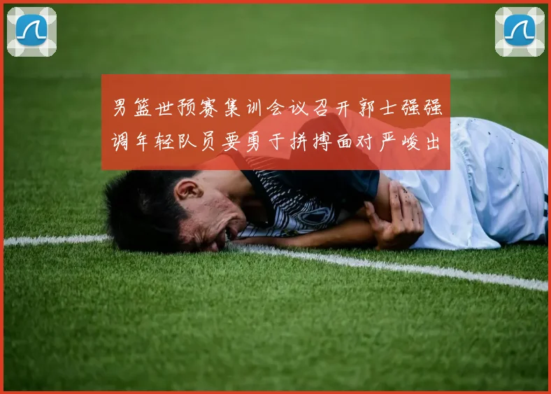 男篮世预赛集训会议召开郭士强强调年轻队员要勇于拼搏面对严峻出线形势