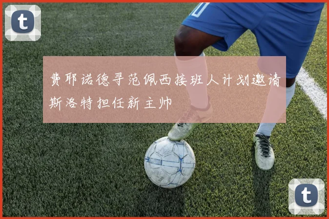 费耶诺德寻范佩西接班人计划邀请斯洛特担任新主帅