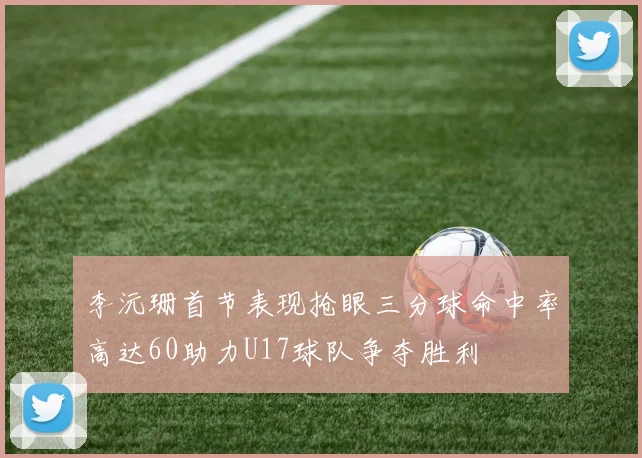 李沅珊首节表现抢眼三分球命中率高达60助力U17球队争夺胜利