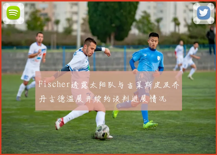 Fischer透露太阳队与吉莱斯皮及乔丹古德温展开续约谈判进展情况