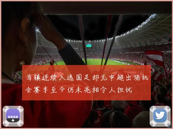 马镇连续入选国足却无中超出场机会赛季至今仍未亮相令人担忧