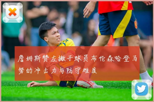 詹姆斯赞左撇子球员布伦森哈登马努的冲击力与防守难度
