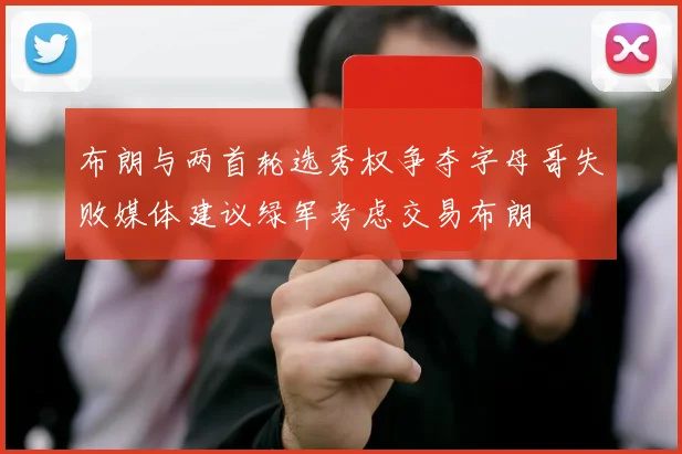 布朗与两首轮选秀权争夺字母哥失败媒体建议绿军考虑交易布朗