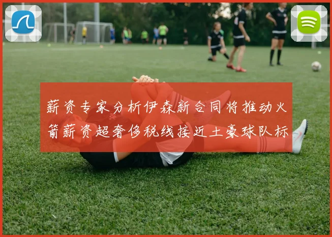 薪资专家分析伊森新合同将推动火箭薪资超奢侈税线接近土豪球队标准