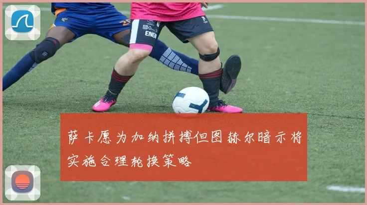 萨卡愿为加纳拼搏但图赫尔暗示将实施合理轮换策略