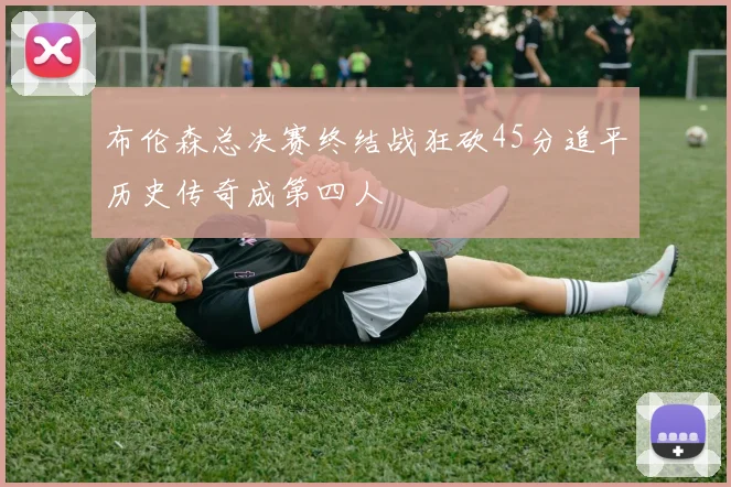 布伦森总决赛终结战狂砍45分追平历史传奇成第四人
