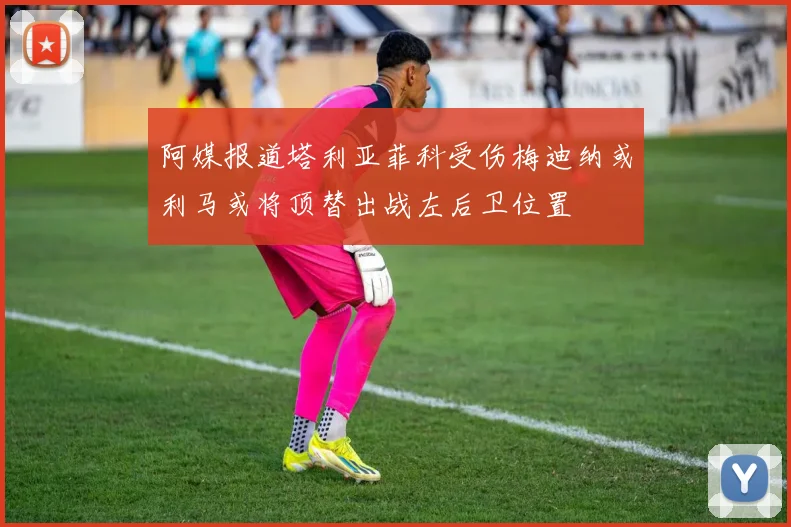 阿媒报道塔利亚菲科受伤梅迪纳或利马或将顶替出战左后卫位置