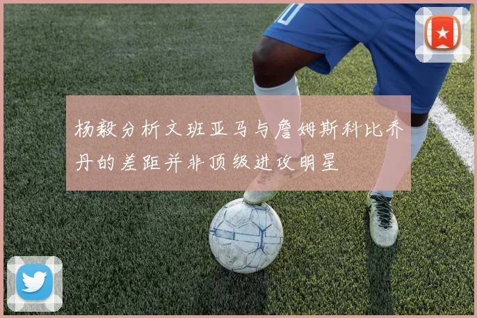 杨毅分析文班亚马与詹姆斯科比乔丹的差距并非顶级进攻明星