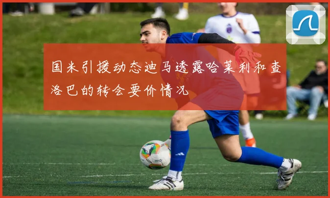 国米引援动态迪马透露哈莱利和查洛巴的转会要价情况