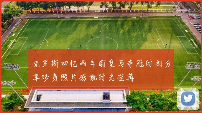 克罗斯回忆两年前皇马夺冠时刻分享珍贵照片感慨时光荏苒