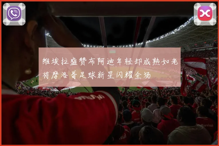 维埃拉盛赞布阿迪年轻却成熟如老将摩洛哥足球新星闪耀全场