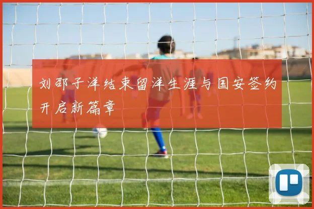 刘邵子洋结束留洋生涯与国安签约开启新篇章