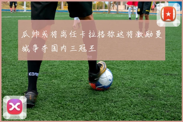 瓜帅或将离任卡拉格称这将激励曼城争夺国内三冠王