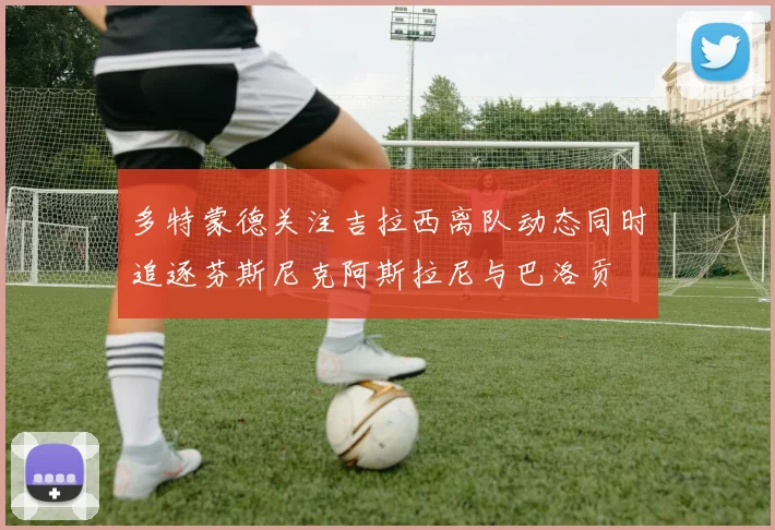 多特蒙德关注吉拉西离队动态同时追逐芬斯尼克阿斯拉尼与巴洛贡