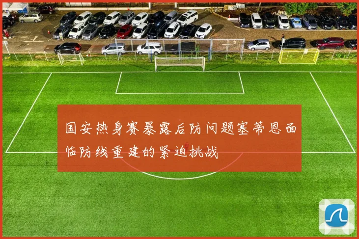 国安热身赛暴露后防问题塞蒂恩面临防线重建的紧迫挑战