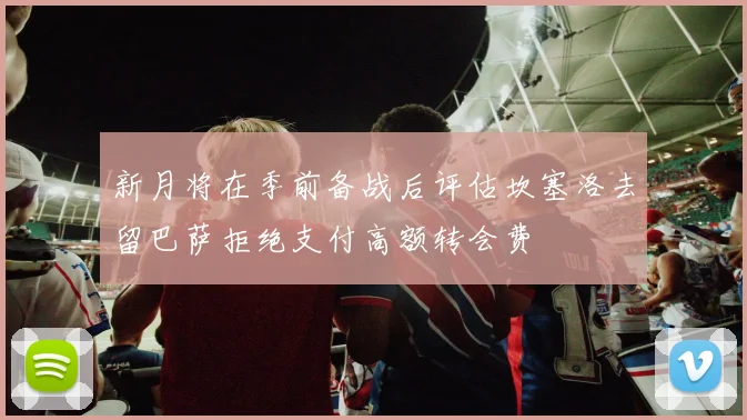 新月将在季前备战后评估坎塞洛去留巴萨拒绝支付高额转会费