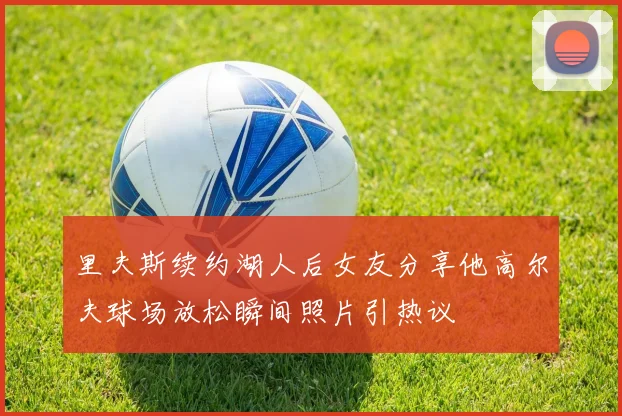 里夫斯续约湖人后女友分享他高尔夫球场放松瞬间照片引热议