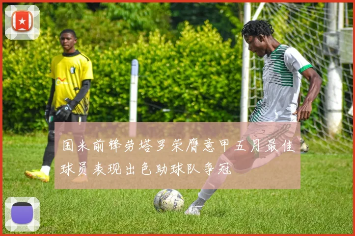 国米前锋劳塔罗荣膺意甲五月最佳球员表现出色助球队争冠