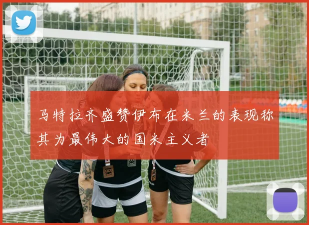 马特拉齐盛赞伊布在米兰的表现称其为最伟大的国米主义者