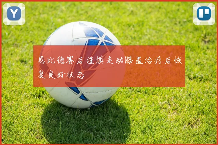 恩比德赛后谨慎走动膝盖治疗后恢复良好状态